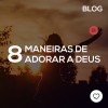 8 maneiras de adorar a Deus