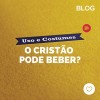 Usos e costumes: o Cristão pode beber?